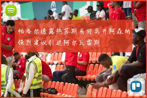帕洛尔透露热苏斯或将离开阿森纳强烈建议引进阿尔瓦雷斯