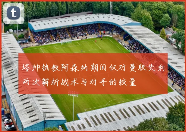 塔帅执教阿森纳期间仅对曼联失利两次解析战术与对手的较量