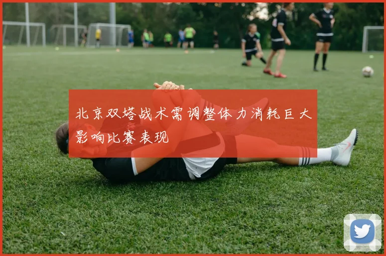 北京双塔战术需调整体力消耗巨大影响比赛表现