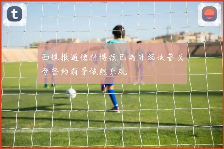 西媒报道德科博扬已离开诺坎普戈登签约前景依然乐观