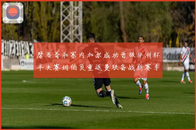 摩洛哥和塞内加尔成功晋级非洲杯半决赛姆伯莫重返曼联备战新赛季