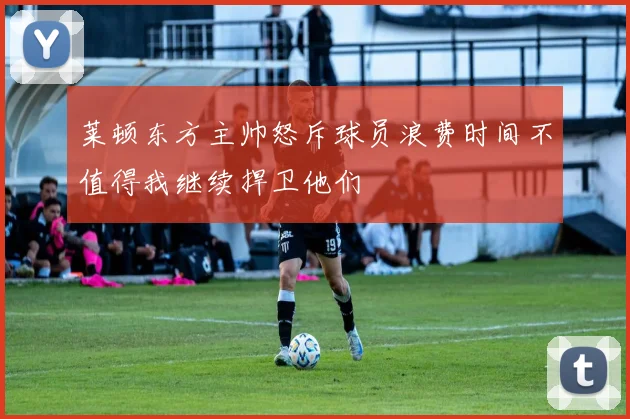 莱顿东方主帅怒斥球员浪费时间不值得我继续捍卫他们