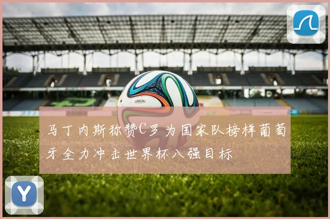 马丁内斯称赞C罗为国家队榜样葡萄牙全力冲击世界杯八强目标