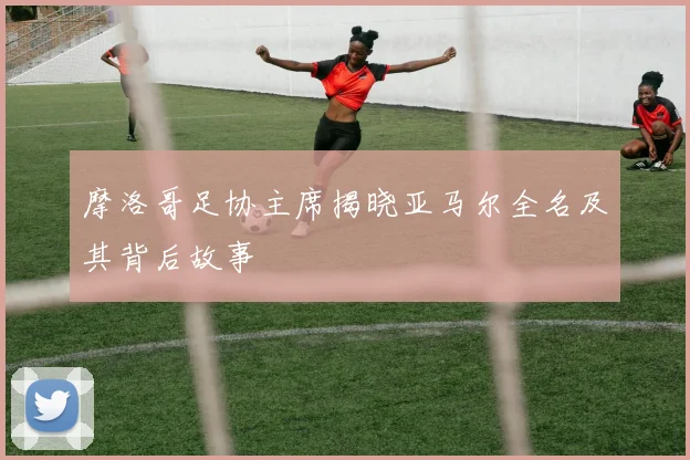 摩洛哥足协主席揭晓亚马尔全名及其背后故事