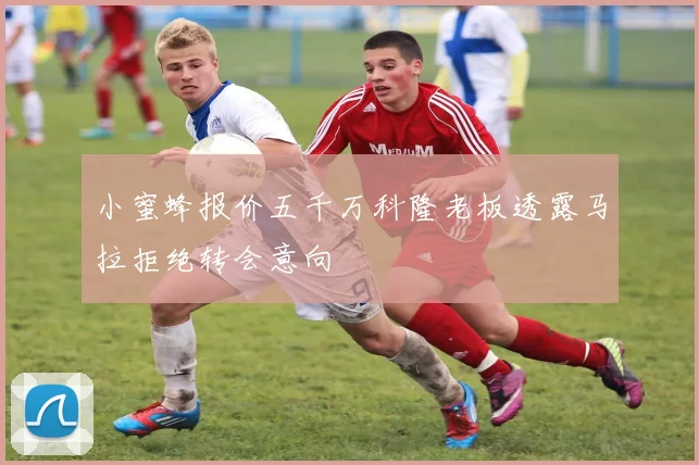 小蜜蜂报价五千万科隆老板透露马拉拒绝转会意向