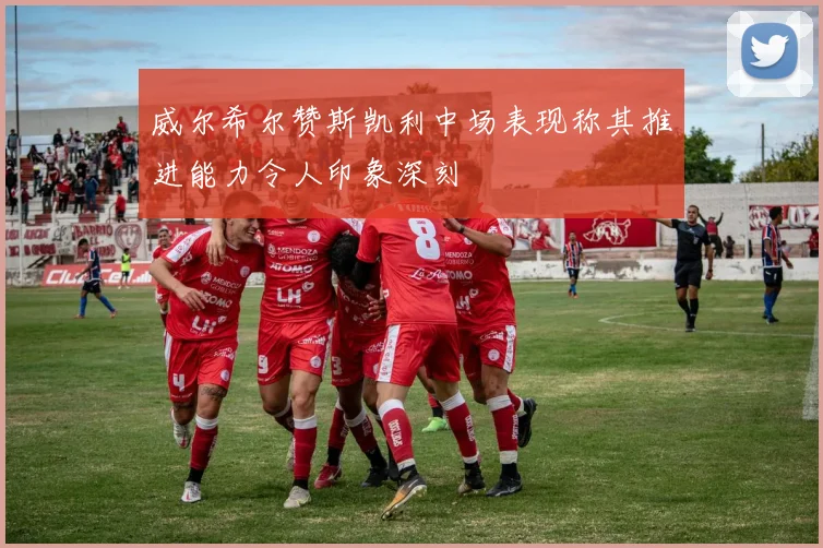 威尔希尔赞斯凯利中场表现称其推进能力令人印象深刻