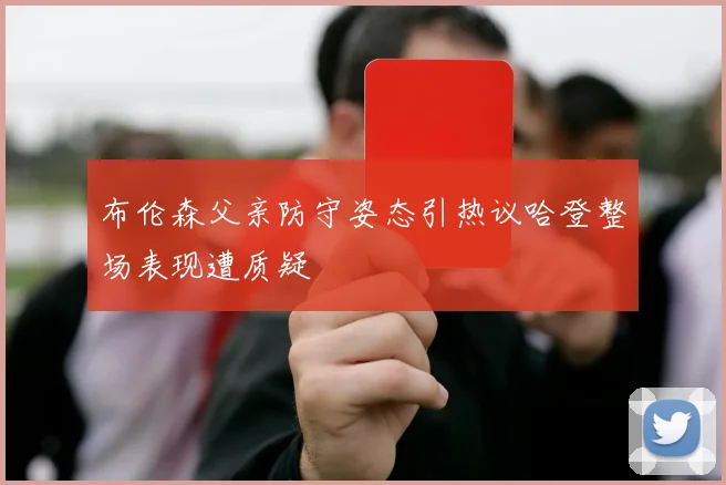 布伦森父亲防守姿态引热议哈登整场表现遭质疑