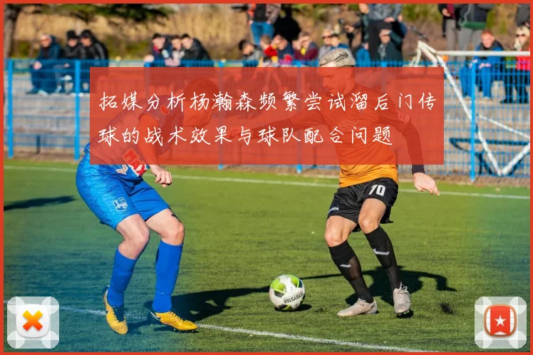 拓媒分析杨瀚森频繁尝试溜后门传球的战术效果与球队配合问题