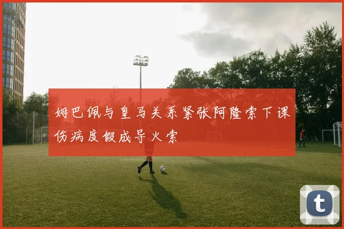 姆巴佩与皇马关系紧张阿隆索下课伤病度假成导火索