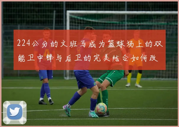 224公分的文班马成为篮球场上的双能卫中锋与后卫的完美结合如何改变比赛格局