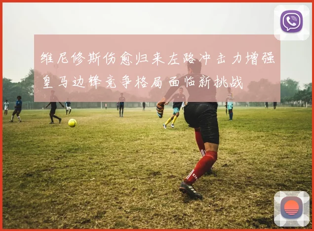 维尼修斯伤愈归来左路冲击力增强皇马边锋竞争格局面临新挑战