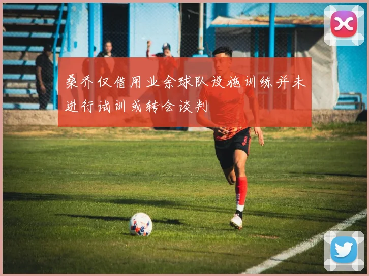 桑乔仅借用业余球队设施训练并未进行试训或转会谈判